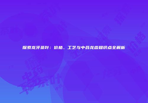 探索龙牙茶叶：价格、工艺与中药龙齿知识点全解析