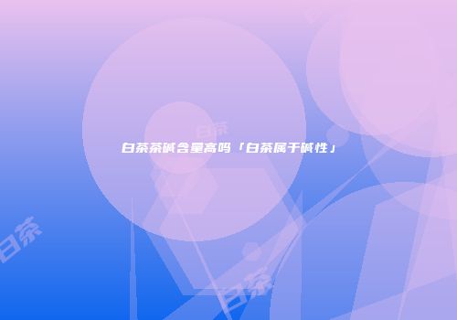白茶茶碱含量高吗「白茶属于碱性」