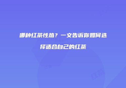 哪种红茶性热？一文告诉你如何选择适合自己的红茶