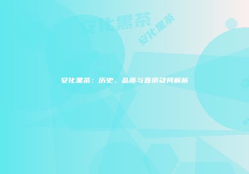 安化黑茶：历史、品质与直销疑问解析