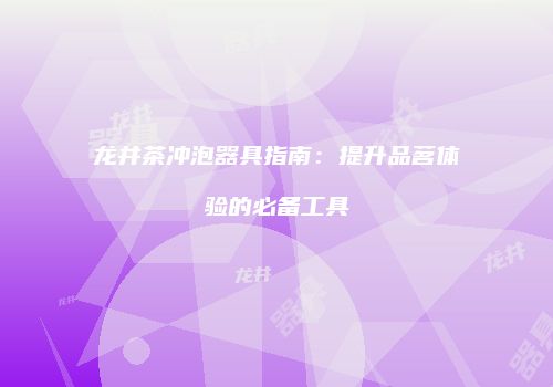 龙井茶冲泡器具指南：提升品茗体验的必备工具