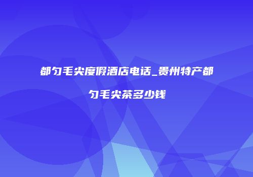 都匀毛尖度假酒店电话_贵州特产都匀毛尖茶多少钱