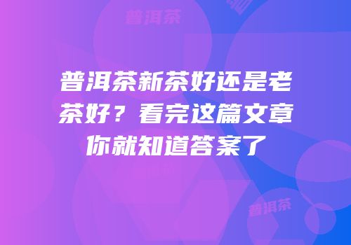 普洱茶新茶好还是老茶好？看完这篇文章你就知道答案了