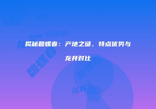 揭秘碧螺春：产地之谜、特点优势与龙井对比