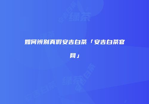 如何辨别真假安吉白茶「安吉白茶官网」