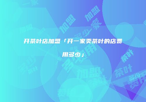开茶叶店加盟「开一家卖茶叶的店费用多少」