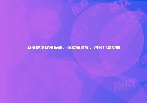 春节健康饮食指南：茶饮解油腻，小窍门享团圆