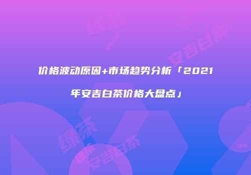 价格波动原因+市场趋势分析「2021年安吉白茶价格大盘点」