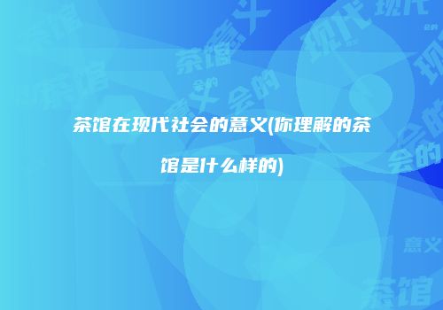 茶馆在现代社会的意义(你理解的茶馆是什么样的)