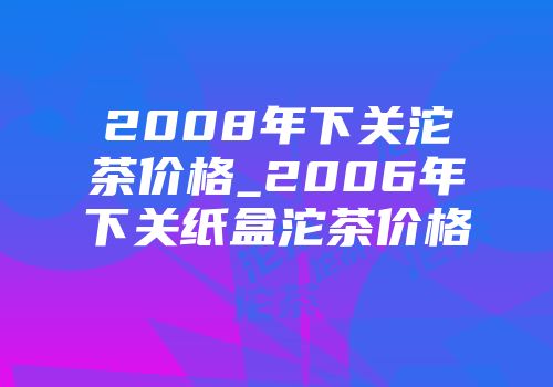 2008年下关沱茶价格_2006年下关纸盒沱茶价格