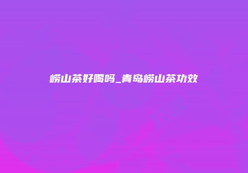 崂山茶好喝吗_青岛崂山茶功效