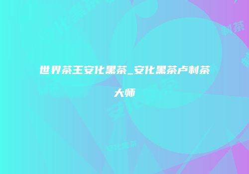 世界茶王安化黑茶_安化黑茶卢制茶大师