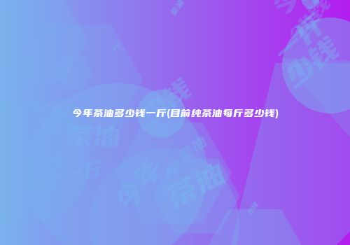 今年茶油多少钱一斤(目前纯茶油每斤多少钱)