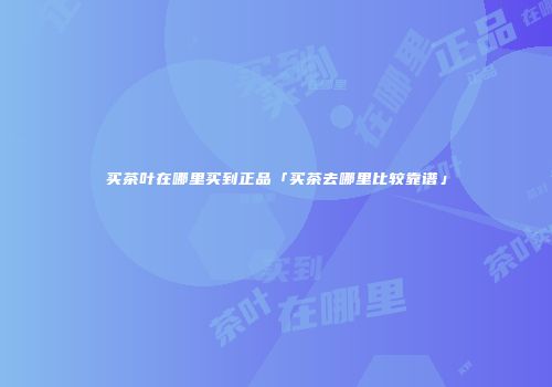 买茶叶在哪里买到正品「买茶去哪里比较靠谱」