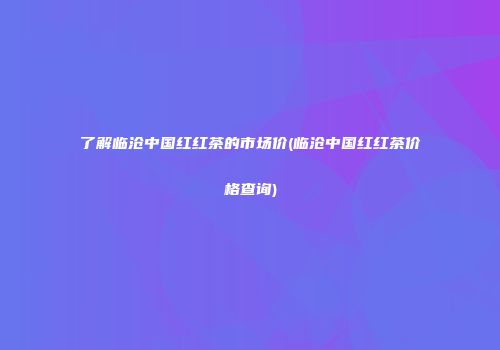 了解临沧中国红红茶的市场价(临沧中国红红茶价格查询)