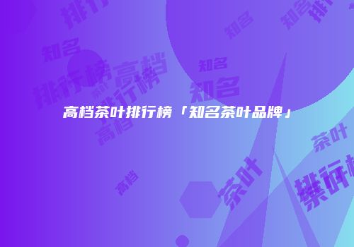 高档茶叶排行榜「知名茶叶品牌」