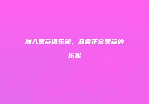 加入黑茶俱乐部，品尝正宗黑茶的乐趣