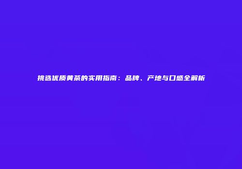 挑选优质黄茶的实用指南：品牌、产地与口感全解析