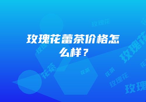 玫瑰花蕾茶价格怎么样？