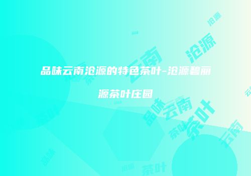 品味云南沧源的特色茶叶-沧源碧丽源茶叶庄园