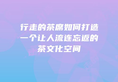 行走的茶席如何打造一个让人流连忘返的茶文化空间