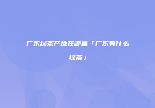 广东绿茶产地在哪里「广东有什么绿茶」