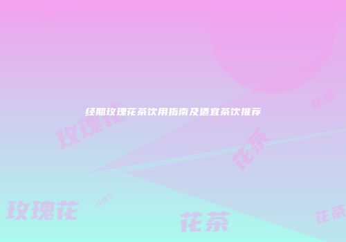 经期玫瑰花茶饮用指南及适宜茶饮推荐