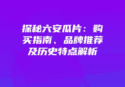探秘六安瓜片：购买指南、品牌推荐及历史特点解析