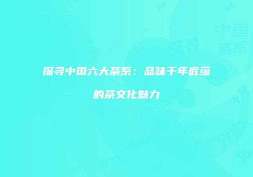 探寻中国六大茶系：品味千年底蕴的茶文化魅力