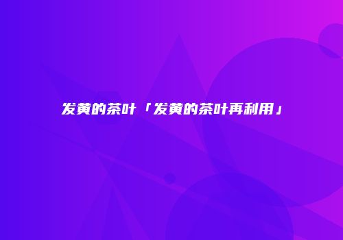 发黄的茶叶「发黄的茶叶再利用」