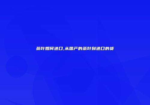 茶叶如何进口,从国产的茶叶到进口的货