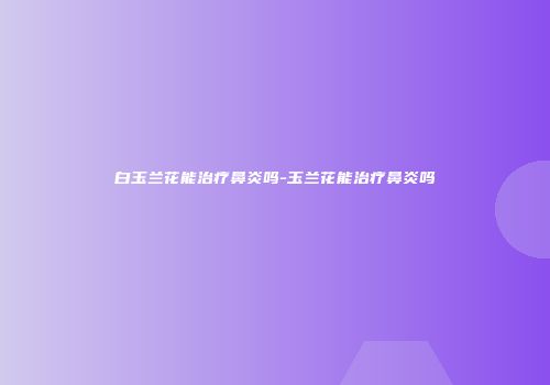 白玉兰花能治疗鼻炎吗-玉兰花能治疗鼻炎吗