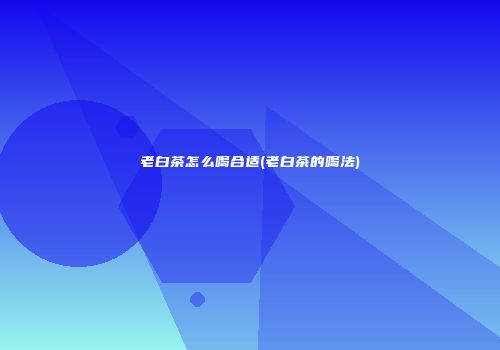 老白茶怎么喝合适(老白茶的喝法)