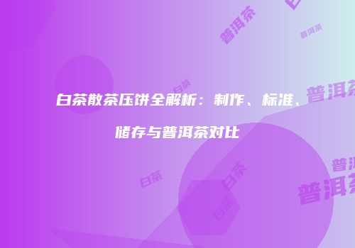 白茶散茶压饼全解析：制作、标准、储存与普洱茶对比