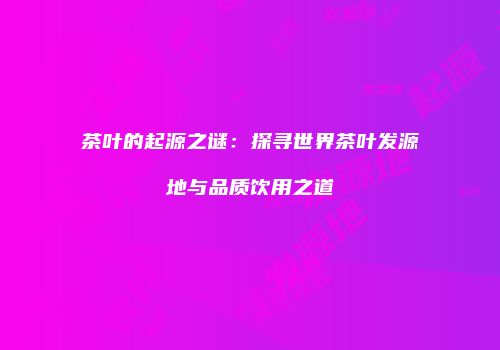 茶叶的起源之谜：探寻世界茶叶发源地与品质饮用之道