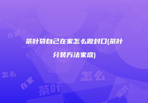 茶叶袋自己在家怎么做封口(茶叶分装方法家庭)