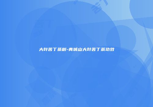 大叶苦丁茶树-青城山大叶苦丁茶功效