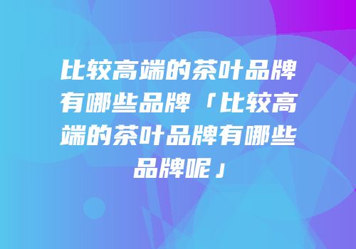 比较高端的茶叶品牌有哪些品牌「比较高端的茶叶品牌有哪些品牌呢」