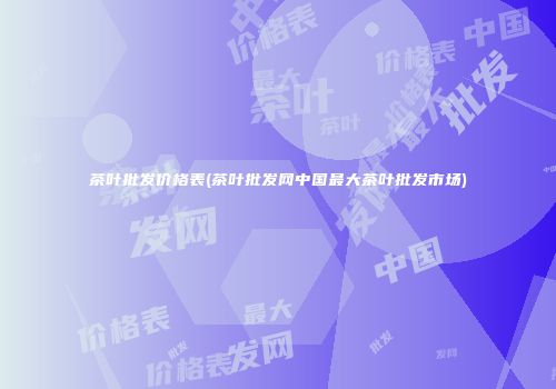 茶叶批发价格表(茶叶批发网中国最大茶叶批发市场)
