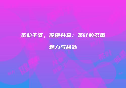 茶韵千姿，健康共享：茶叶的多重魅力与益处
