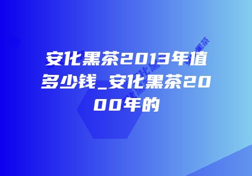 安化黑茶2013年值多少钱_安化黑茶2000年的
