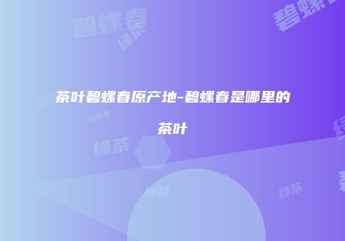 茶叶碧螺春原产地-碧螺春是哪里的茶叶