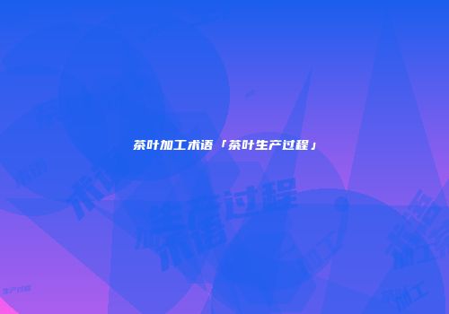 茶叶加工术语「茶叶生产过程」