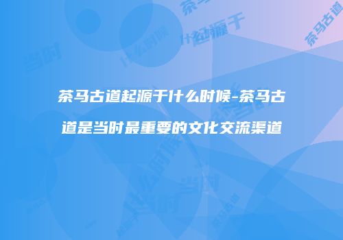 茶马古道起源于什么时候-茶马古道是当时最重要的文化交流渠道