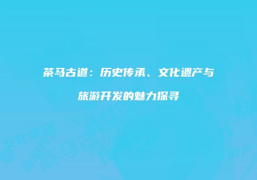 茶马古道：历史传承、文化遗产与旅游开发的魅力探寻