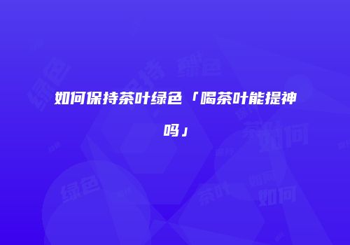 如何保持茶叶绿色「喝茶叶能提神吗」