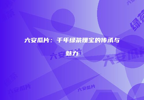 六安瓜片：千年绿茶瑰宝的传承与魅力