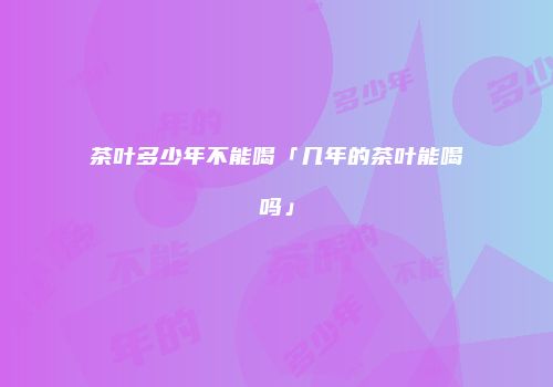 茶叶多少年不能喝「几年的茶叶能喝吗」