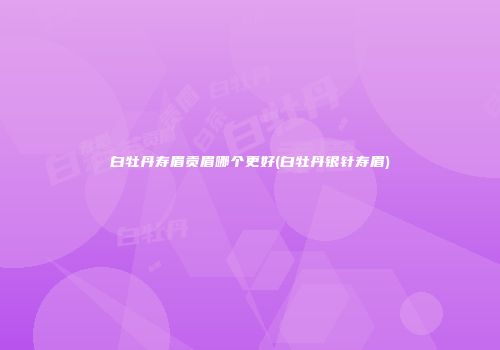 白牡丹寿眉贡眉哪个更好(白牡丹银针寿眉)
