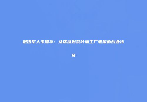 退伍军人韦思华：从摆摊到茶叶加工厂老板的创业传奇